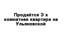 Продаётся 3-х комнатная квартира на Ульяновской